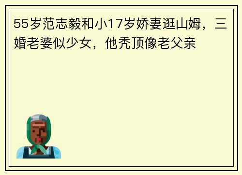55岁范志毅和小17岁娇妻逛山姆，三婚老婆似少女，他秃顶像老父亲